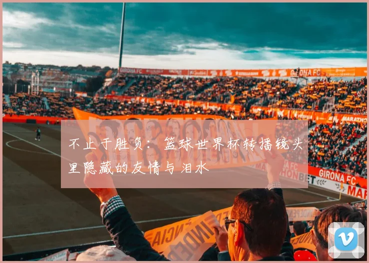 不止于胜负：篮球世界杯转播镜头里隐藏的友情与泪水