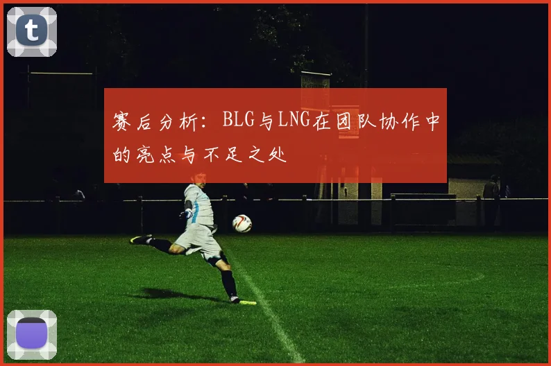 赛后分析：BLG与LNG在团队协作中的亮点与不足之处