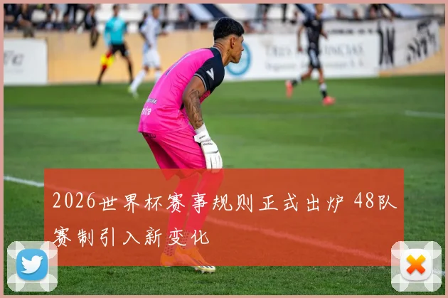 2026世界杯赛事规则正式出炉 48队赛制引入新变化