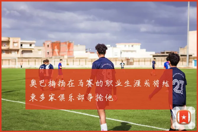 奥巴梅扬在马赛的职业生涯或将结束多家俱乐部争抢他