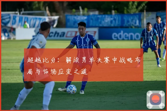 超越比分：解读男单决赛中战略布局与临场应变之道