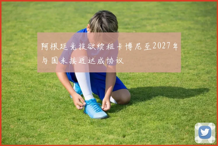阿根廷竞技欲续租卡博尼至2027年与国米接近达成协议