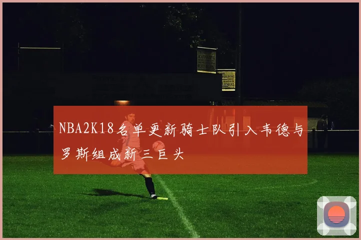 NBA2K18名单更新骑士队引入韦德与罗斯组成新三巨头