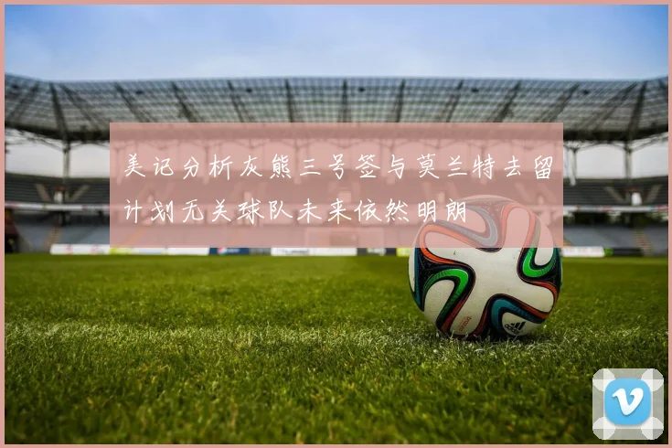 美记分析灰熊三号签与莫兰特去留计划无关球队未来依然明朗