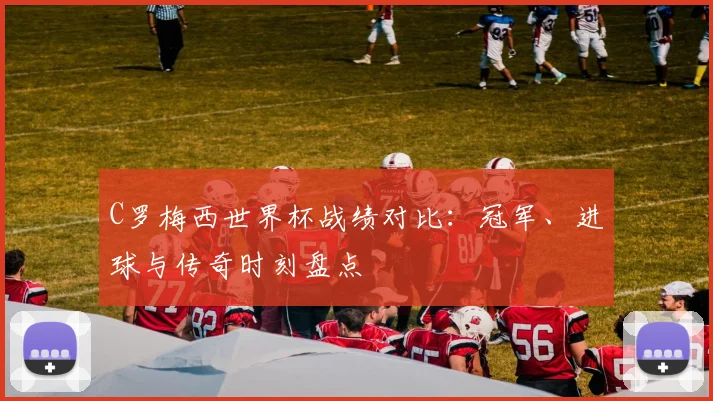 C罗梅西世界杯战绩对比：冠军、进球与传奇时刻盘点