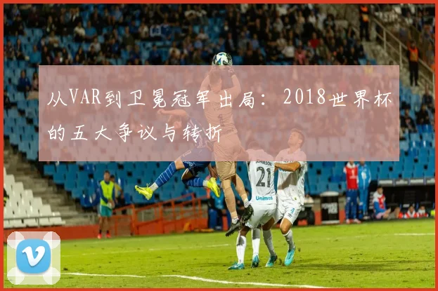 从VAR到卫冕冠军出局：2018世界杯的五大争议与转折